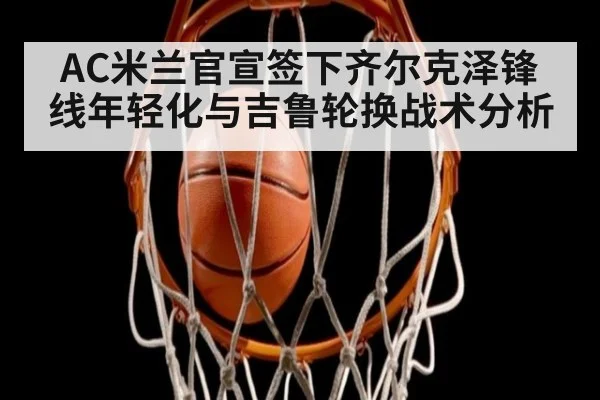 AC米兰官宣签下齐尔克泽锋线年轻化与吉鲁轮换战术分析 | jiuyou