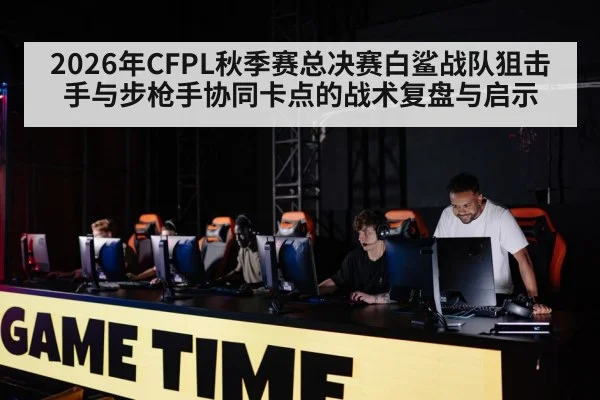 2026年CFPL秋季赛总决赛白鲨战队狙击手与步枪手协同卡点的战术复盘与启示